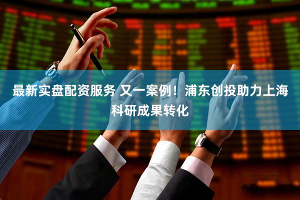 最新实盘配资服务 又一案例！浦东创投助力上海科研成果转化