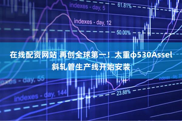 在线配资网站 再创全球第一！太重φ530Assel斜轧管生产线开始安装