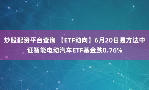 炒股配资平台查询 【ETF动向】6月20日易方达中证智能电动汽车ETF基金跌0.76%