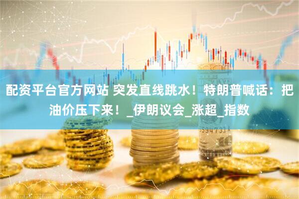 配资平台官方网站 突发直线跳水！特朗普喊话：把油价压下来！_伊朗议会_涨超_指数