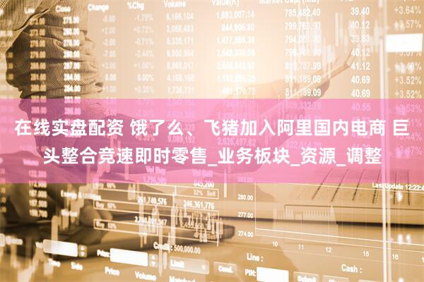 在线实盘配资 饿了么、飞猪加入阿里国内电商 巨头整合竞速即时零售_业务板块_资源_调整