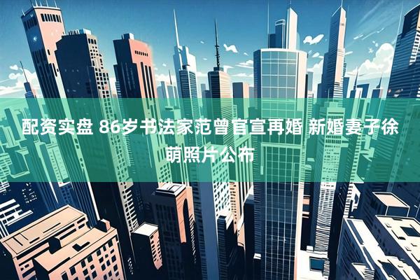 配资实盘 86岁书法家范曾官宣再婚 新婚妻子徐萌照片公布