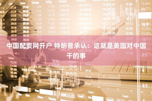 中国配资网开户 特朗普承认：这就是美国对中国干的事