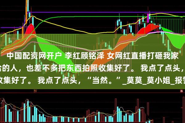 中国配资网开户 李红顾铭泽 女网红直播打砸我家 这时候我一早安排收拾的人，也差不多把东西拍照收集好了。 我点了点头，“当然。”_莫莫_莫小姐_报警
