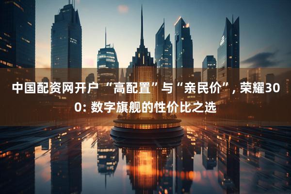 中国配资网开户 “高配置”与“亲民价”, 荣耀300: 数字旗舰的性价比之选