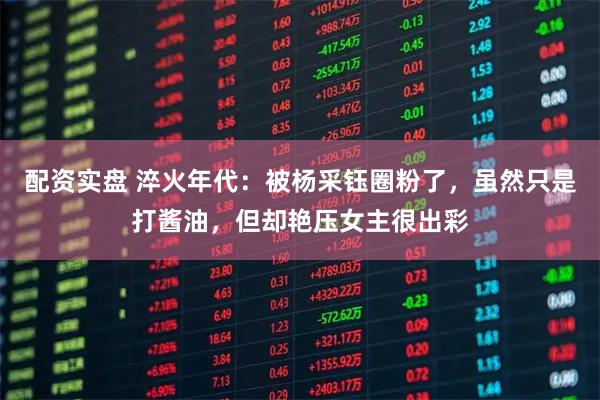 配资实盘 淬火年代：被杨采钰圈粉了，虽然只是打酱油，但却艳压女主很出彩