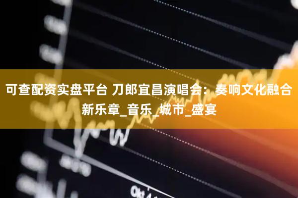 可查配资实盘平台 刀郎宜昌演唱会：奏响文化融合新乐章_音乐_城市_盛宴