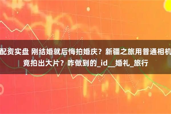 配资实盘 刚结婚就后悔拍婚庆？新疆之旅用普通相机竟拍出大片？咋做到的_id__婚礼_旅行