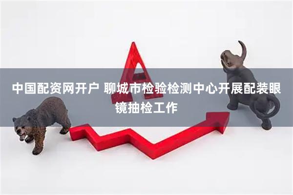 中国配资网开户 聊城市检验检测中心开展配装眼镜抽检工作