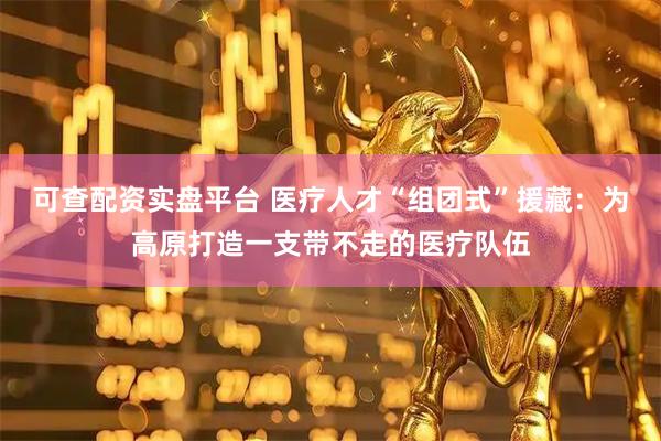 可查配资实盘平台 医疗人才“组团式”援藏：为高原打造一支带不走的医疗队伍