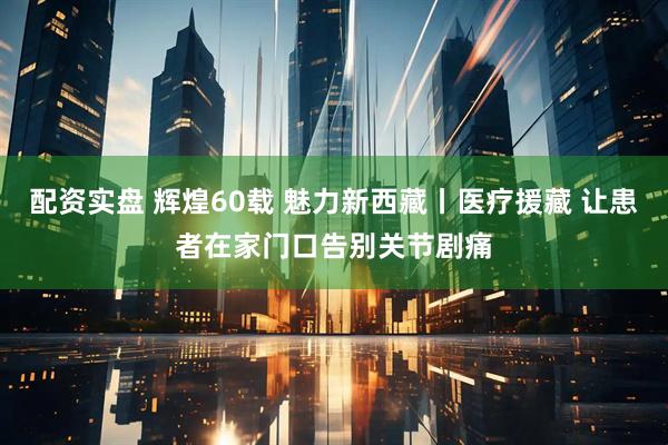 配资实盘 辉煌60载 魅力新西藏丨医疗援藏 让患者在家门口告别关节剧痛