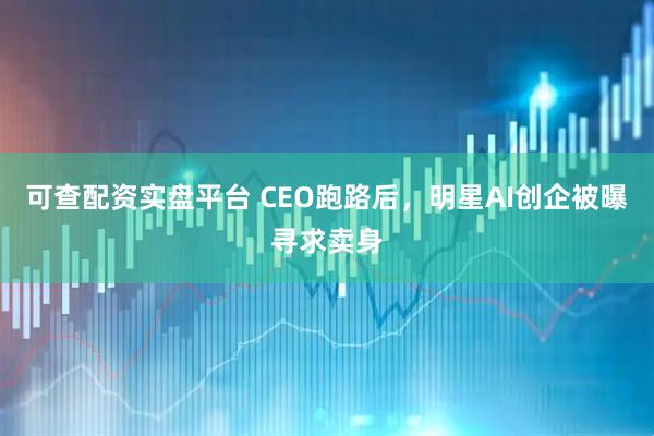 可查配资实盘平台 CEO跑路后，明星AI创企被曝寻求卖身