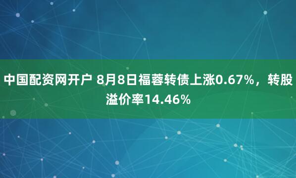 中国配资网开户 8月8日福蓉转债上涨0.67%，转股溢价率14.46%