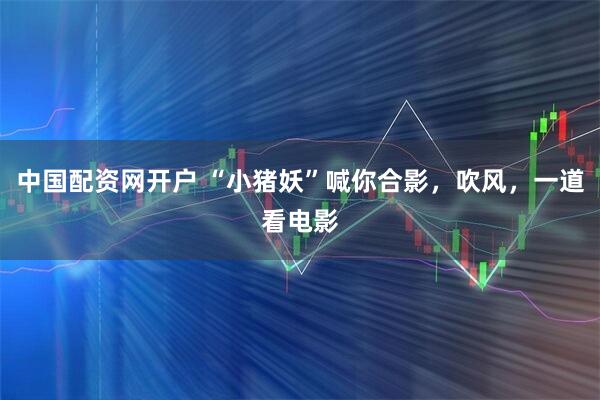 中国配资网开户 “小猪妖”喊你合影，吹风，一道看电影
