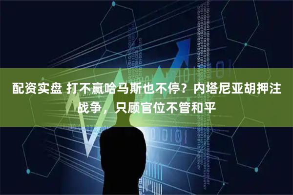 配资实盘 打不赢哈马斯也不停？内塔尼亚胡押注战争，只顾官位不管和平