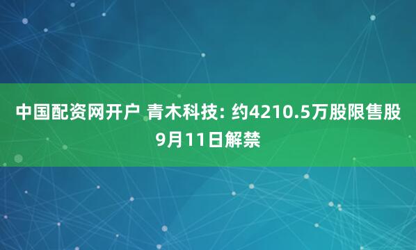 中国配资网开户 青木科技: 约4210.5万股限售股9月11日解禁