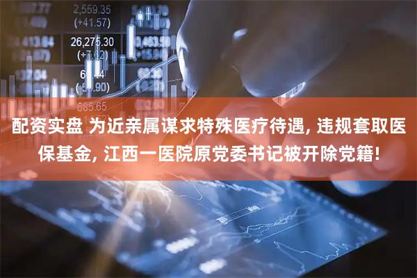 配资实盘 为近亲属谋求特殊医疗待遇, 违规套取医保基金, 江西一医院原党委书记被开除党籍!