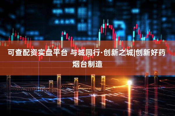 可查配资实盘平台 与城同行·创新之城|创新好药 烟台制造