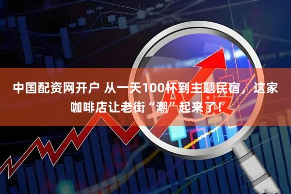 中国配资网开户 从一天100杯到主题民宿，这家咖啡店让老街“潮”起来了！