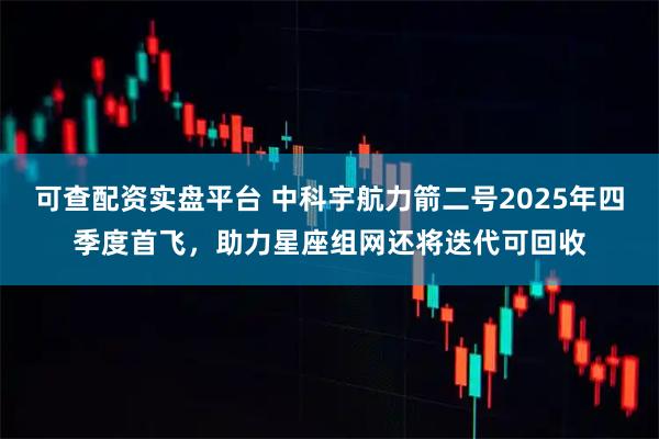 可查配资实盘平台 中科宇航力箭二号2025年四季度首飞，助力星座组网还将迭代可回收