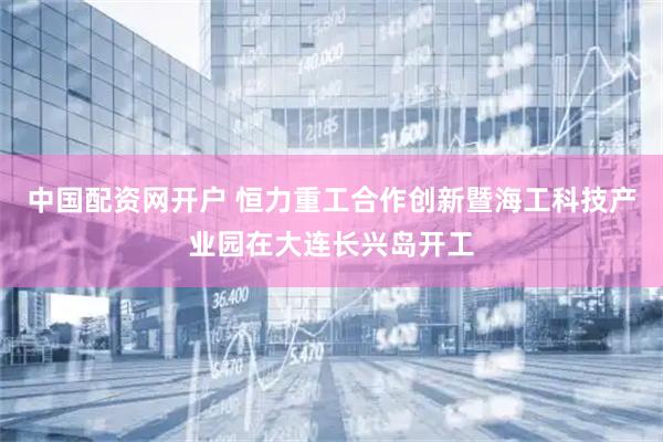中国配资网开户 恒力重工合作创新暨海工科技产业园在大连长兴岛开工