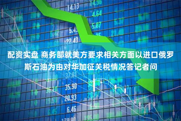 配资实盘 商务部就美方要求相关方面以进口俄罗斯石油为由对华加征关税情况答记者问