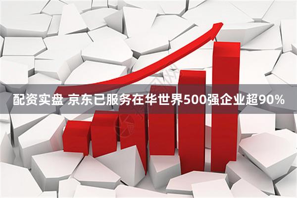 配资实盘 京东已服务在华世界500强企业超90%