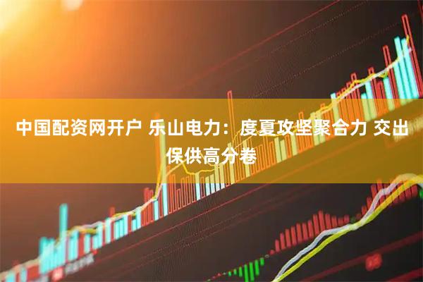 中国配资网开户 乐山电力：度夏攻坚聚合力 交出保供高分卷