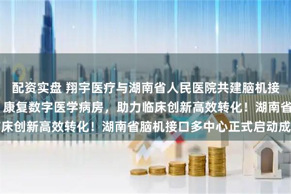 配资实盘 翔宇医疗与湖南省人民医院共建脑机接口临床研究与转化中心 康复数字医学病房，助力临床创新高效转化！湖南省脑机接口多中心正式启动成立