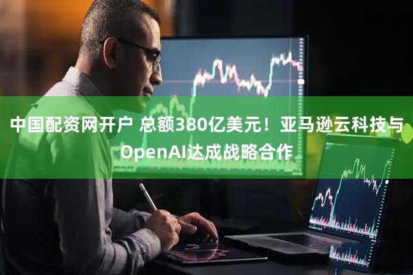 中国配资网开户 总额380亿美元!亚马逊云科技与OpenAI达成战略合作