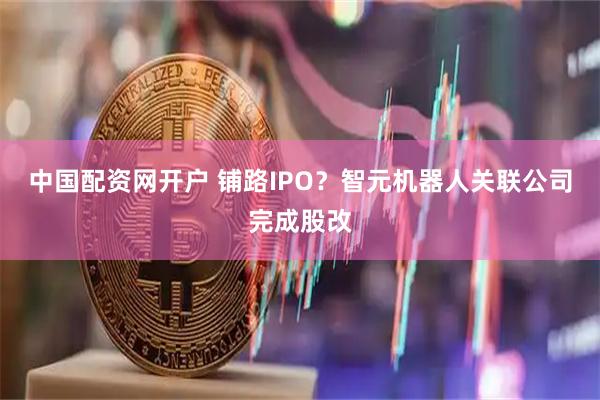 中国配资网开户 铺路IPO？智元机器人关联公司完成股改