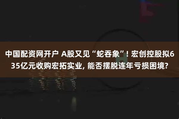 中国配资网开户 A股又见“蛇吞象”! 宏创控股拟635亿元收购宏拓实业, 能否摆脱连年亏损困境?