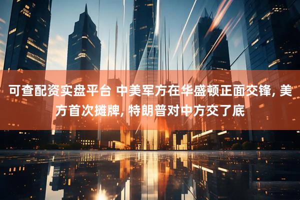 可查配资实盘平台 中美军方在华盛顿正面交锋, 美方首次摊牌, 特朗普对中方交了底