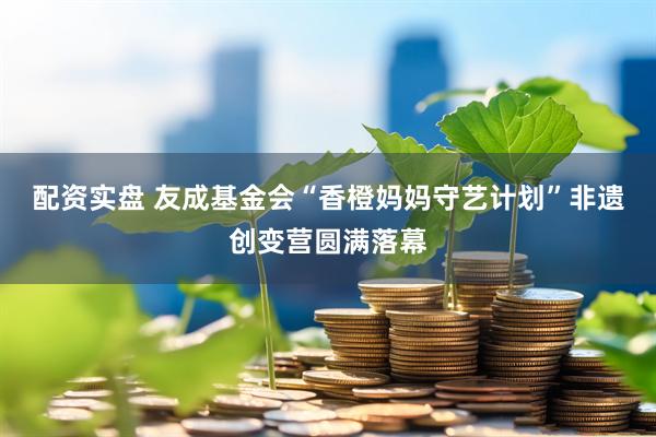 配资实盘 友成基金会“香橙妈妈守艺计划”非遗创变营圆满落幕