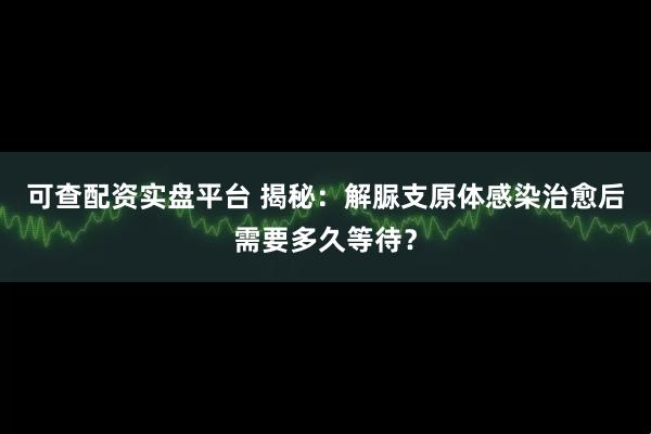 可查配资实盘平台 揭秘：解脲支原体感染治愈后需要多久等待？