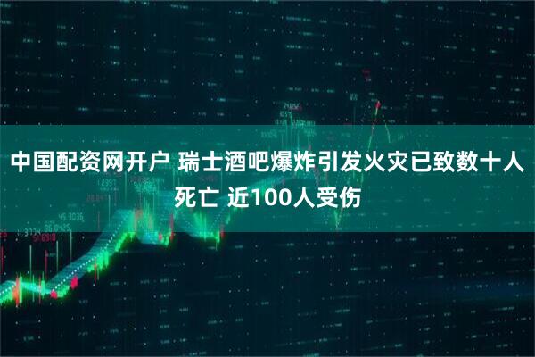 中国配资网开户 瑞士酒吧爆炸引发火灾已致数十人死亡 近100人受伤