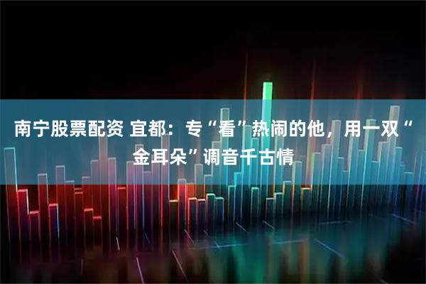 南宁股票配资 宜都：专“看”热闹的他，用一双“金耳朵”调音千古情