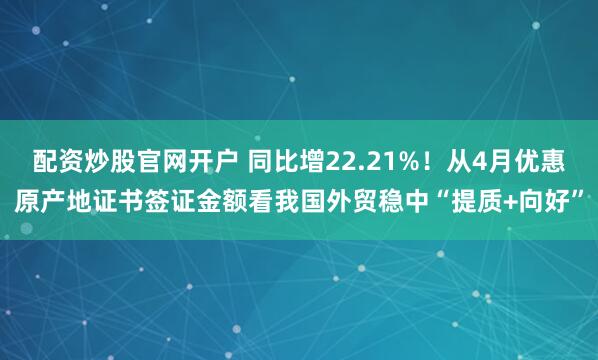 配资炒股官网开户 同比增22.21%！从4月优惠原产地证书签证金额看我国外贸稳中“提质+向好”